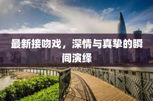 最新接吻戏，深情与真挚的瞬间演绎
