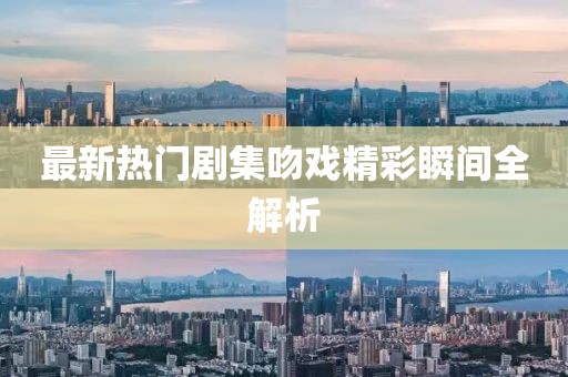 最新热门剧集吻戏精彩瞬间全解析