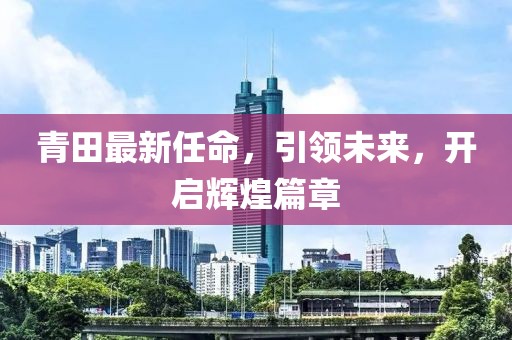 青田最新任命，引领未来，开启辉煌篇章