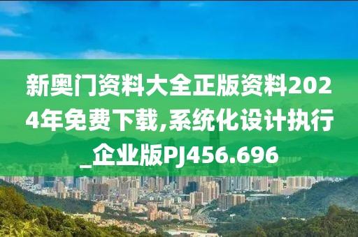 新奥门资料大全正版资料2024年免费下载,系统化设计执行_企业版PJ456.696