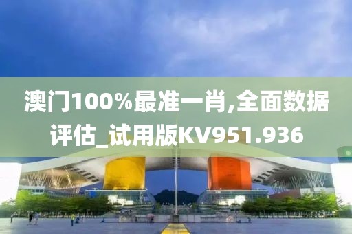 澳门100%最准一肖,全面数据评估_试用版KV951.936