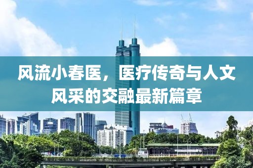 风流小春医，医疗传奇与人文风采的交融最新篇章
