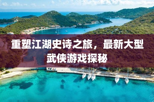 重塑江湖史诗之旅，最新大型武侠游戏探秘