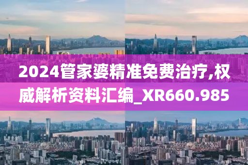 2024管家婆精准免费治疗,权威解析资料汇编_XR660.985
