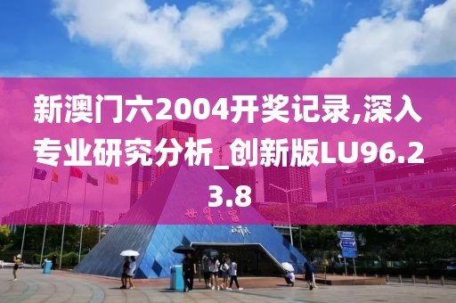 新澳门六2004开奖记录,深入专业研究分析_创新版LU96.23.8