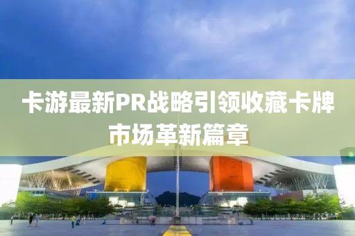 卡游最新PR战略引领收藏卡牌市场革新篇章