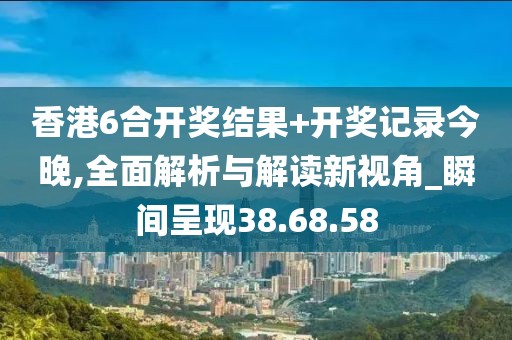 香港6合开奖结果+开奖记录今晚,全面解析与解读新视角_瞬间呈现38.68.58