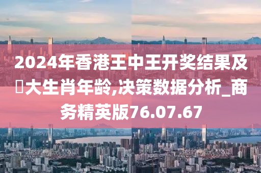 2024年香港王中王开奖结果及枓大生肖年龄,决策数据分析_商务精英版76.07.67
