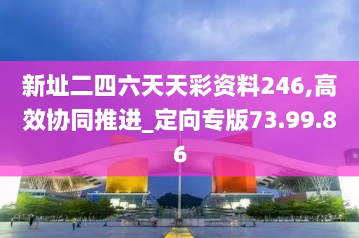 新址二四六天天彩资料246,高效协同推进_定向专版73.99.86