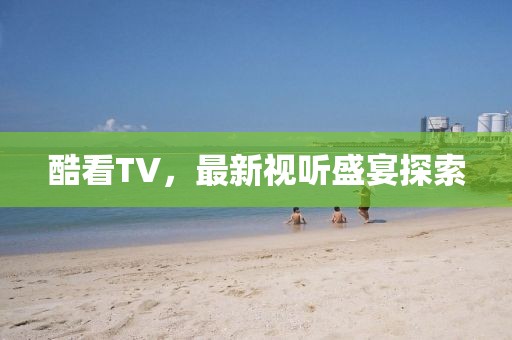酷看TV，最新视听盛宴探索