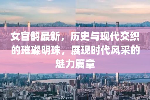 女官韵最新，历史与现代交织的璀璨明珠，展现时代风采的魅力篇章