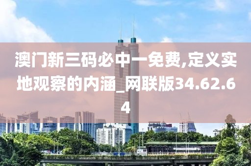 澳门新三码必中一免费,定义实地观察的内涵_网联版34.62.64
