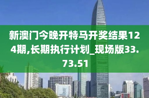 新澳门今晚开特马开奖结果124期,长期执行计划_现场版33.73.51