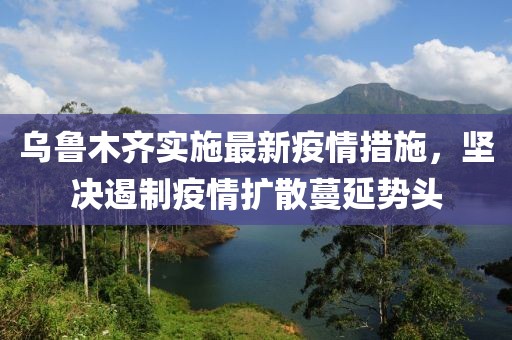乌鲁木齐实施最新疫情措施，坚决遏制疫情扩散蔓延势头
