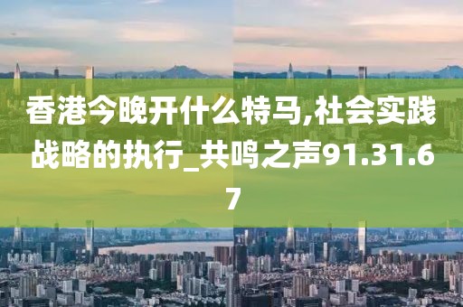 香港今晚开什么特马,社会实践战略的执行_共鸣之声91.31.67