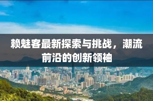 赖魅客最新探索与挑战，潮流前沿的创新领袖