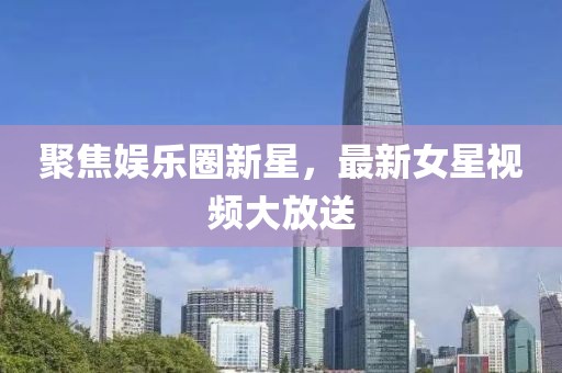 聚焦娱乐圈新星，最新女星视频大放送