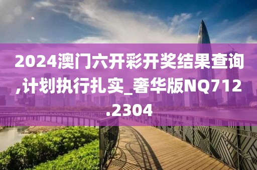 2024澳门六开彩开奖结果查询,计划执行扎实_奢华版NQ712.2304