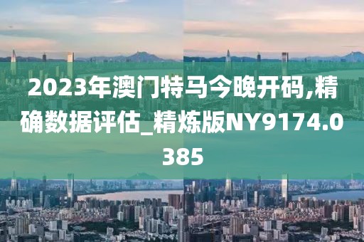2023年澳门特马今晚开码,精确数据评估_精炼版NY9174.0385