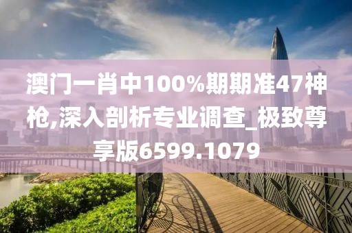 澳门一肖中100%期期准47神枪,深入剖析专业调查_极致尊享版6599.1079
