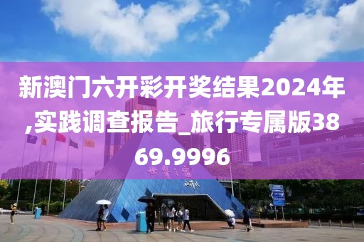 新澳门六开彩开奖结果2024年,实践调查报告_旅行专属版3869.9996