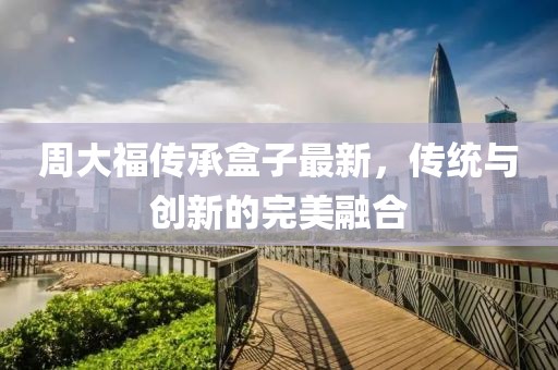 周大福传承盒子最新，传统与创新的完美融合