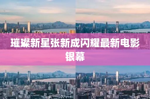 璀璨新星张新成闪耀最新电影银幕