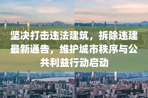 坚决打击违法建筑，拆除违建最新通告，维护城市秩序与公共利益行动启动