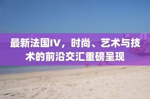 最新法国IV，时尚、艺术与技术的前沿交汇重磅呈现