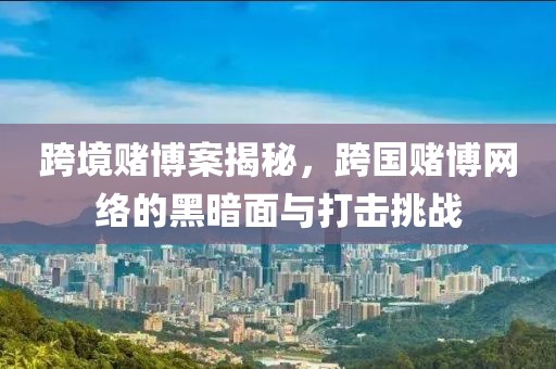跨境赌博案揭秘，跨国赌博网络的黑暗面与打击挑战