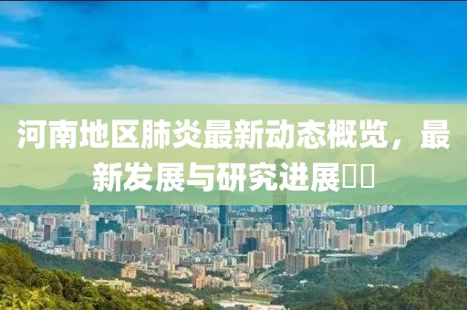 河南地区肺炎最新动态概览，最新发展与研究进展​​