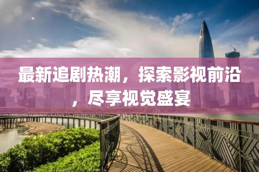 最新追剧热潮，探索影视前沿，尽享视觉盛宴
