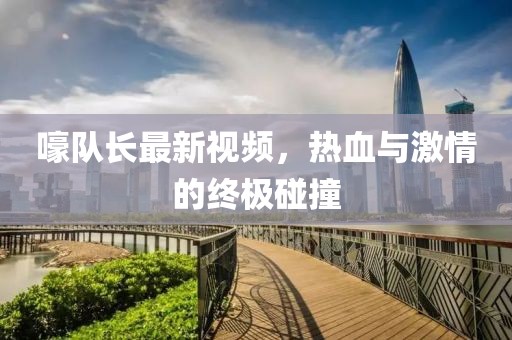 嚎队长最新视频，热血与激情的终极碰撞