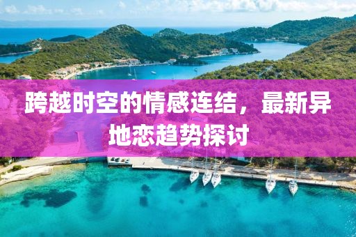 跨越时空的情感连结，最新异地恋趋势探讨