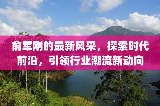 俞军刚的最新风采，探索时代前沿，引领行业潮流新动向