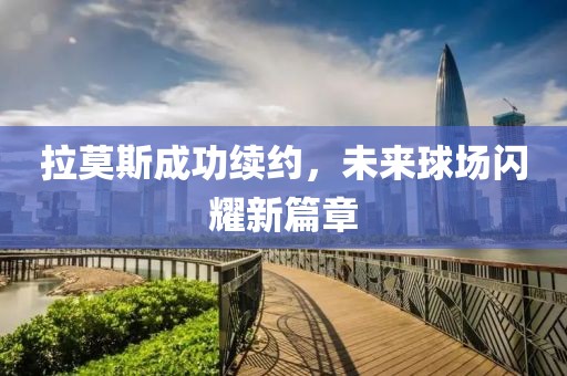 拉莫斯成功续约，未来球场闪耀新篇章