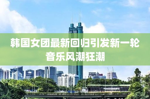 韩国女团最新回归引发新一轮音乐风潮狂潮