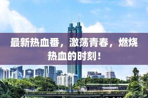 最新热血番，激荡青春，燃烧热血的时刻！