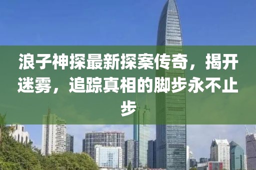 浪子神探最新探案传奇，揭开迷雾，追踪真相的脚步永不止步