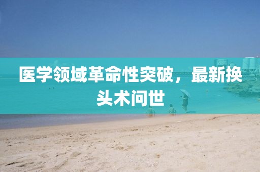 医学领域革命性突破，最新换头术问世