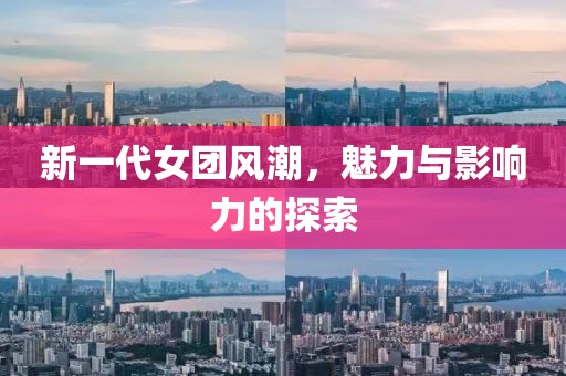 新一代女团风潮，魅力与影响力的探索