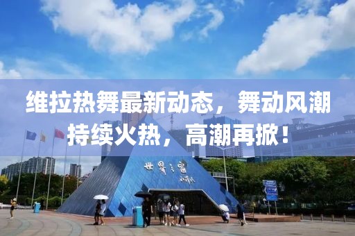 维拉热舞最新动态，舞动风潮持续火热，高潮再掀！