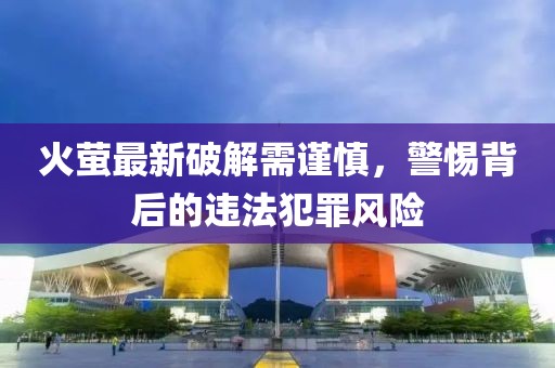 火萤最新破解需谨慎，警惕背后的违法犯罪风险