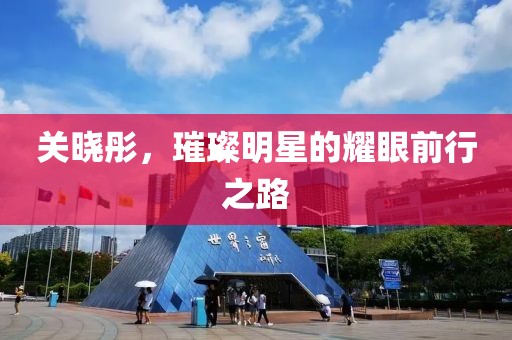 关晓彤，璀璨明星的耀眼前行之路