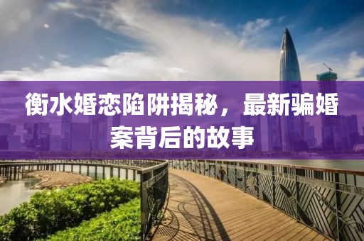 衡水婚恋陷阱揭秘，最新骗婚案背后的故事
