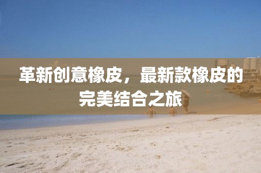 革新创意橡皮，最新款橡皮的完美结合之旅