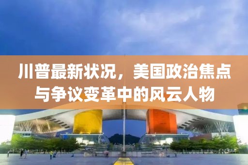 川普最新状况，美国政治焦点与争议变革中的风云人物