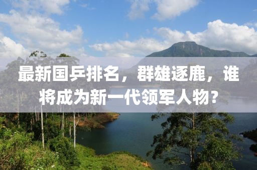 最新国乒排名，群雄逐鹿，谁将成为新一代领军人物？
