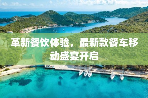 革新餐饮体验，最新款餐车移动盛宴开启