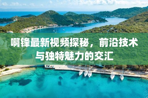 啊锋最新视频探秘，前沿技术与独特魅力的交汇